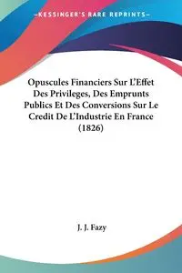 Opuscules Financiers Sur L'Effet Des Privileges, Des Emprunts Publics Et Des Conversions Sur Le Credit De L'Industrie En France (1826) - Fazy J. J.