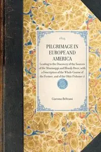 PILGRIMAGE IN EUROPE AND AMERICA~Leading to the Discovery of the Sources of the Mississippi and Bloody River, with a Description of the Whole Course of the Former, and of the Ohio (Volume 1) - Giacomo Beltrami