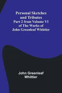 Personal Sketches and Tributes ;Part 2 from Volume VI of The Works of John Greenleaf Whittier - John Whittier Greenleaf