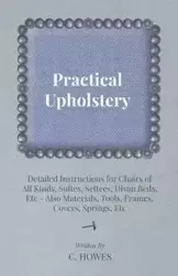Practical Upholstery - Detailed Instructions for Chairs of All Kinds, Suites, Settees, Divan Beds, Etc - Also Materials, Tools, Frames, Covers, Spring - Howes C.