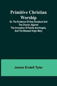 Primitive Christian Worship; Or, The Evidence of Holy Scripture and the Church, Against the Invocation of Saints and Angels, and the Blessed Virgin Mary - Tyler James Endell