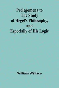 Prolegomena to the Study of Hegel's Philosophy, and Especially of His Logic - Wallace William