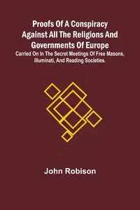 Proofs of a Conspiracy against all the Religions and Governments of Europe; carried on in the secret meetings of Free Masons, Illuminati, and reading societies. - John Robison