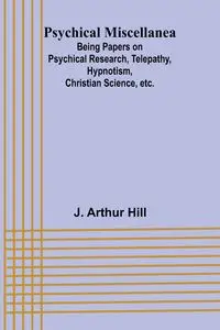 Psychical Miscellanea; Being Papers on Psychical Research, Telepathy, Hypnotism, Christian Science, etc. - Arthur Hill J.