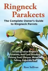 Ringneck Parakeets, The Complete Owner's Guide to Ringneck Parrots, Including Indian Ringneck Parakeets, their Care, Breeding, Training, Food, Lifespan, Mutations, Talking, Cages and Diet - Rose Sullivan