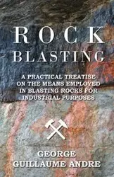 Rock Blasting - A Practical Treatise On The Means Employed In Blasting Rocks For Industrial Purposes - Andre George Guillaume