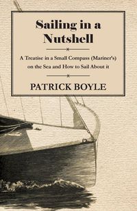 Sailing in a Nutshell - A Treatise in a Small Compass (Mariner's) on the Sea and How to Sail About it - Patrick Boyle