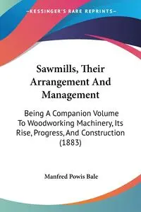 Sawmills, Their Arrangement And Management - Manfred Bale Powis