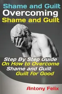 Shame and Guilt Overcoming Shame and Guilt - Antony Felix