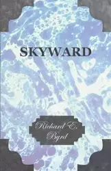 Skyward - Man's Mastery of the Air as Shown by the Brilliant Flights of America's Leading Air Explorer, His Life, His Thrilling Adventures, His North - Richard E. Byrd