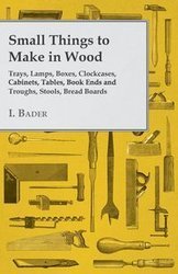 Small Things to Make in Wood - Trays, Lamps, Boxes, Clockcases, Cabinets, Tables, Book Ends and Troughs, Stools, Bread Boards Etc - Bader I.