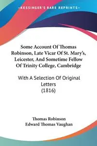 Some Account Of Thomas Robinson, Late Vicar Of St. Mary's, Leicester, And Sometime Fellow Of Trinity College, Cambridge - Thomas Robinson