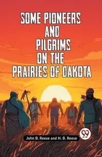 Some Pioneers And Pilgrims On The Prairies Of Dakota - B. John Reese