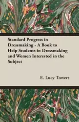 Standard Progress in Dressmaking - A Book to Help Students in Dressmaking and Women Interested in the Subject - Towers E. Lucy