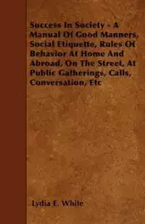 Success in Society - A Manual of Good Manners, Social Etiquette, Rules of Behavior at Home and Abroad, on the Street, at Public Gatherings, Calls, Con - Lydia E. White