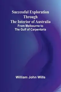 Successful Exploration Through the Interior of Australia;From Melbourne to the Gulf of Carpentaria - John William Wills