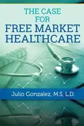 THE CASE FOR FREE MARKET HEALTHCARE - Gonzalez M.D. J.D.