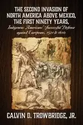 THE SECOND INVASION OF NORTH AMERICA ABOVE MEXICO, THE FIRST NINETY YEARS, Indigenous Americans' Successful Defense against Europeans, 1521 to 1610 - Calvin D. Trowbridge Jr.