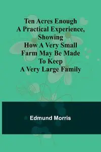 Ten Acres Enough A practical experience, showing how a very small farm may be made to keep a very large family - Morris Edmund