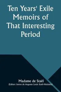 Ten Years' Exile Memoirs of That Interesting Period of the Life of the Baroness De Stael-Holstein, Written by Herself, during the Years 1810, 1811, 1812, and 1813, and Now First Published from the Original Manuscript, by Her Son. - Staël Madame de