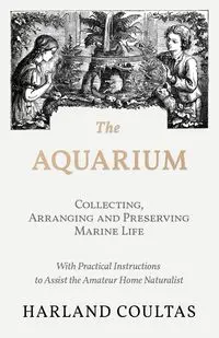 The Aquarium - Collecting, Arranging and Preserving Marine Life - With Practical Instructions to Assist the Amateur Home Naturalist - Harland Coultas