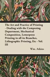 The Art and Practice of Printing - Dealing with the Composing Department, Mechanical Composition, Letterpress Printing in all its Branches, Lithographic Printing, Etc - Vol. III - Atkins Wm.