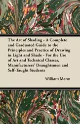 The Art of Shading - A Complete and Graduated Guide to the Principles and Practice of Drawing in Light and Shade - For the Use of Art and Technical Classes, Manufacturers' Draughtsmen and Self-Taught Students - William Mann