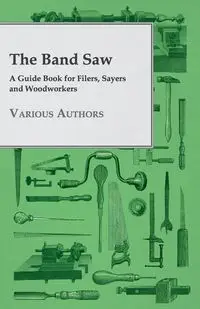 The Band Saw - A Guide Book for Filers, Sayers and Woodworkers - Various