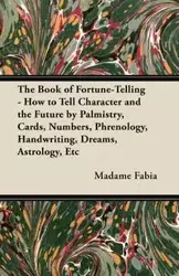 The Book of Fortune-Telling - How to Tell Character and the Future by Palmistry, Cards, Numbers, Phrenology, Handwriting, Dreams, Astrology, Etc - Fabia Madame