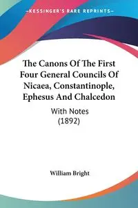 The Canons Of The First Four General Councils Of Nicaea, Constantinople, Ephesus And Chalcedon - William Bright