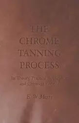 The Chrome Tanning Process - Its Theory, Practical Application and Chemical Control - Merry E. W.