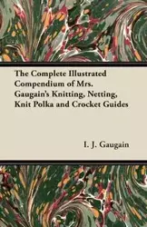 The Complete Illustrated Compendium of Mrs. Gaugain's Knitting, Netting, Knit Polka and Crocket Guides - Gaugain I. J.