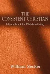 The Consistent Christian, a Handbook for Christian Living - William Secker