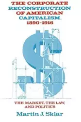 The Corporate Reconstruction of American Capitalism, 1890 1916 - Martin J. Sklar