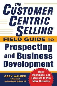 The CustomerCentric Selling® Field Guide to Prospecting and Business Development - Walker Gary