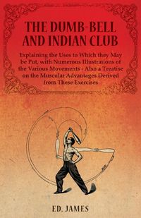 The Dumb-Bell and Indian Club, Explaining the Uses to Which they May be Put, with Numerous Illustrations of the Various Movements - Also a Treatise on the Muscular Advantages Derived from These Exercises - Ed. James