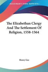 The Elizabethan Clergy And The Settlement Of Religion, 1558-1564 - Henry Gee