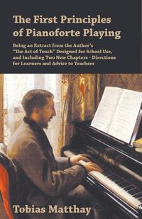 The First Principles of Pianoforte Playing - Being an Extract from the Author's "The Act of Touch" Designed for School Use, and Including Two New Chapters - Directions for Learners and Advice to Teachers - Tobias Matthay