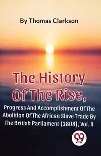 The History Of The Rise, Progress And Accomplishment Of The Abolition Of The African Slave Trade By The British Parliament (1808), Vol. 2 - Thomas Clarkson