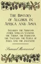 The History of Alcohol in Africa and Asia - Includes the Nubians, other African Nations, the Turks, the Persians, the Tartars, the People of India and the Javanese - Samuel Morewood