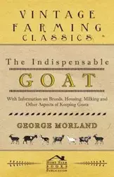 The Indispensable Goat - With Information on Breeds, Housing, Milking and Other Aspects of Keeping Goats - George Morland