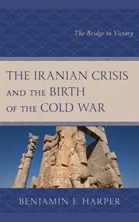 The Iranian Crisis and the Birth of the Cold War - Benjamin F. Harper