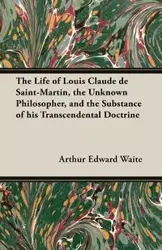 The Life of Louis Claude de Saint-Martin, the Unknown Philosopher, and the Substance of His Transcendental Doctrine - Arthur Edward Waite