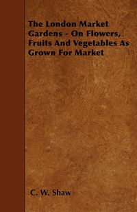 The London Market Gardens - On Flowers, Fruits And Vegetables As Grown For Market - Shaw C. W.