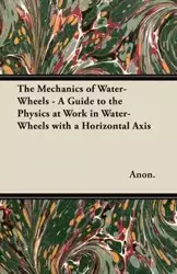 The Mechanics of Water-Wheels - A Guide to the Physics at Work in Water-Wheels with a Horizontal Axis - Anon.