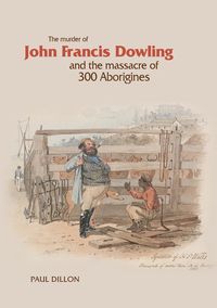 The Murder of John Francis Dowling and the Massacre of 300 Aborigines - Dillon Paul