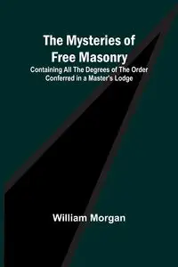 The Mysteries of Free Masonry; Containing All the Degrees of the Order Conferred in a Master's Lodge - Morgan William