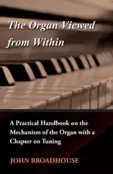 The Organ Viewed from Within - A Practical Handbook on the Mechanism of the Organ with a Chapter on Tuning - John Broadhouse