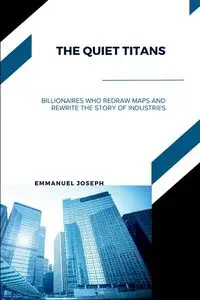 The Quiet Titans, Billionaires Who Redraw Maps and Rewrite the Story of Industries - Joseph