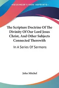 The Scripture Doctrine Of The Divinity Of Our Lord Jesus Christ, And Other Subjects Connected Therewith - Mitchel John